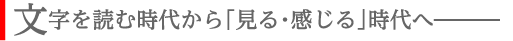 文字を読む時代から「見る・感じる」時代へ